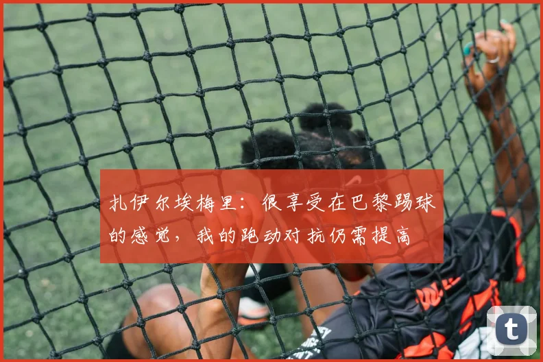 扎伊尔埃梅里：很享受在巴黎踢球的感觉，我的跑动对抗仍需提高
