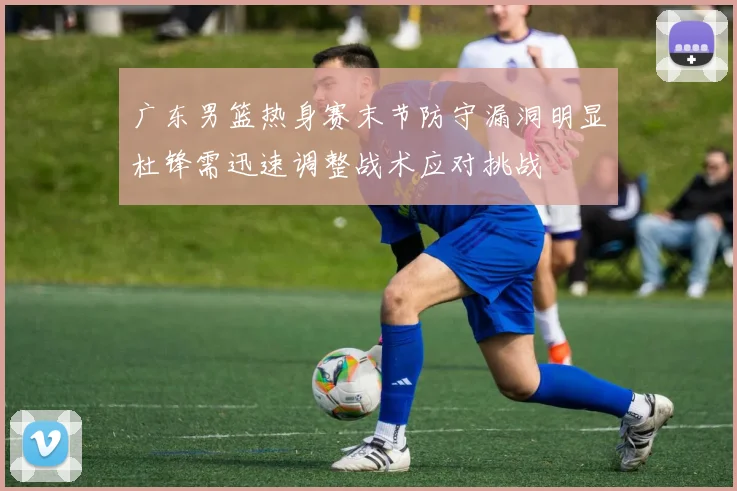 广东男篮热身赛末节防守漏洞明显杜锋需迅速调整战术应对挑战