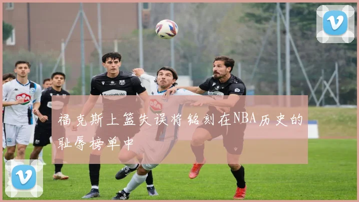 福克斯上篮失误将铭刻在NBA历史的耻辱榜单中