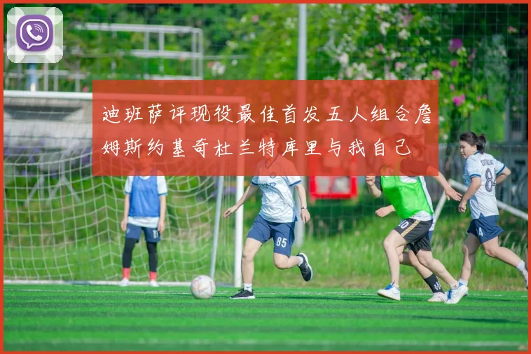 迪班萨评现役最佳首发五人组合詹姆斯约基奇杜兰特库里与我自己