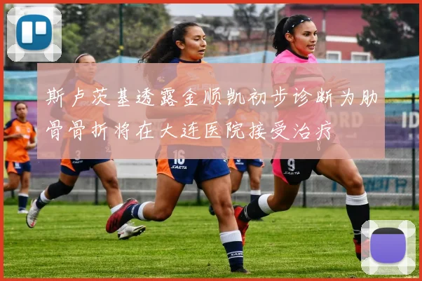 斯卢茨基透露金顺凯初步诊断为肋骨骨折将在大连医院接受治疗
