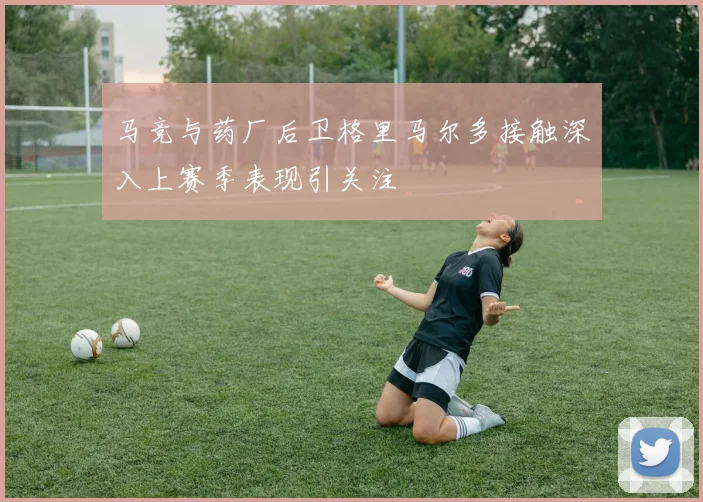 马竞与药厂后卫格里马尔多接触深入上赛季表现引关注