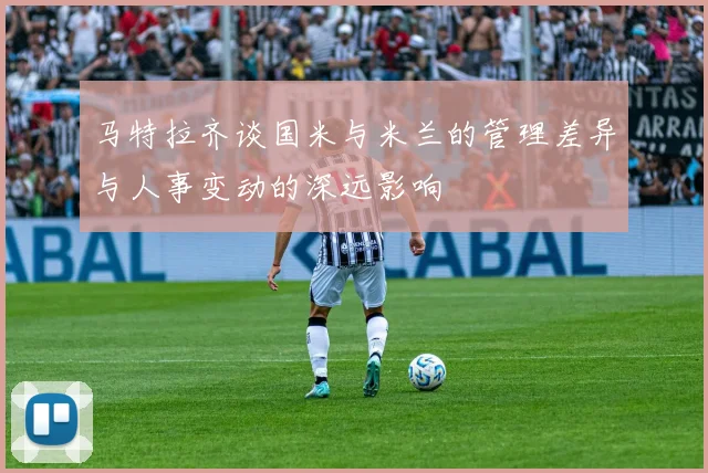 马特拉齐谈国米与米兰的管理差异与人事变动的深远影响