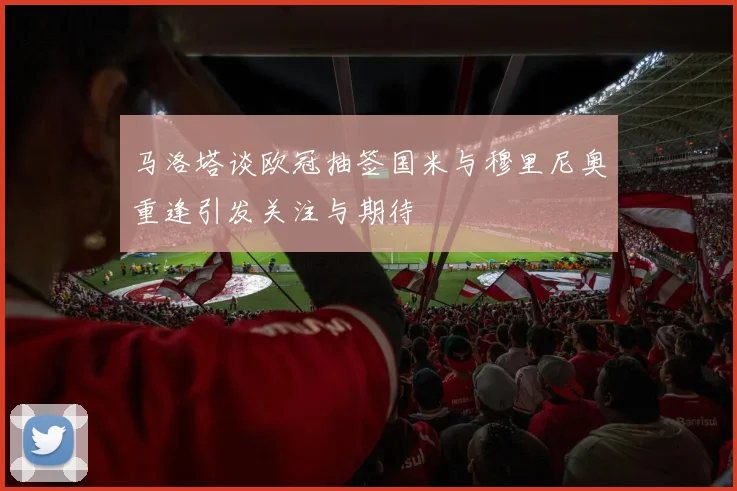 马洛塔谈欧冠抽签国米与穆里尼奥重逢引发关注与期待