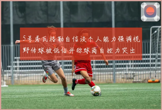 5号秀瓦格勒自信谈个人能力强调视野传球被低估并称球商自控力突出
