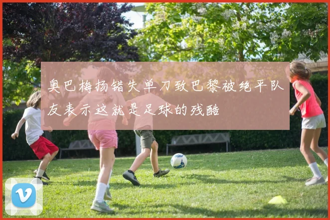 奥巴梅扬错失单刀致巴黎被绝平队友表示这就是足球的残酷