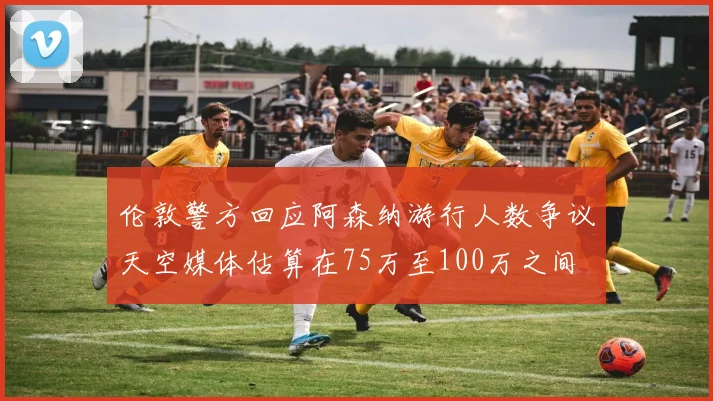 伦敦警方回应阿森纳游行人数争议天空媒体估算在75万至100万之间