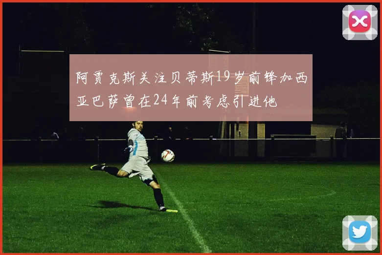 阿贾克斯关注贝蒂斯19岁前锋加西亚巴萨曾在24年前考虑引进他