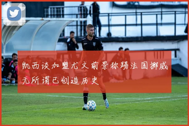 凯西谈加盟尤文前景称踢法国挪威无所谓已创造历史
