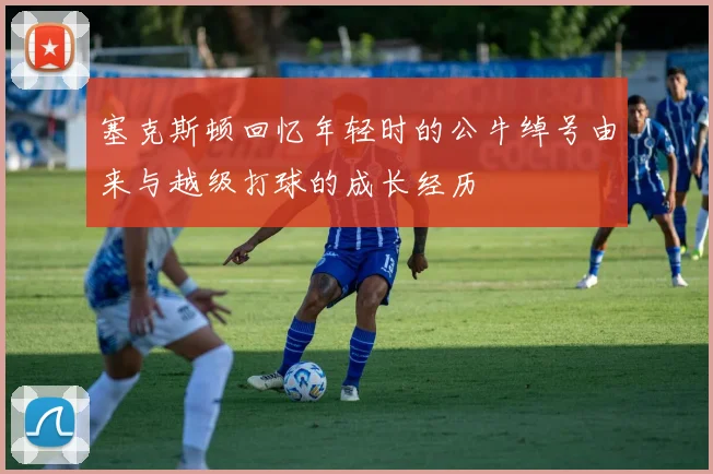 塞克斯顿回忆年轻时的公牛绰号由来与越级打球的成长经历