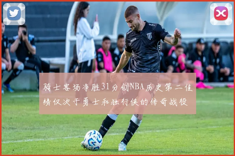 骑士客场净胜31分创NBA历史第二佳绩仅次于勇士和独行侠的传奇战役