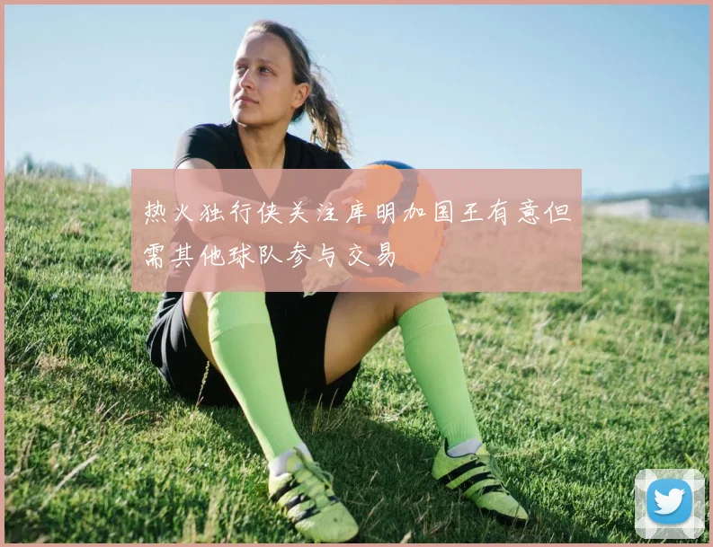 热火独行侠关注库明加国王有意但需其他球队参与交易
