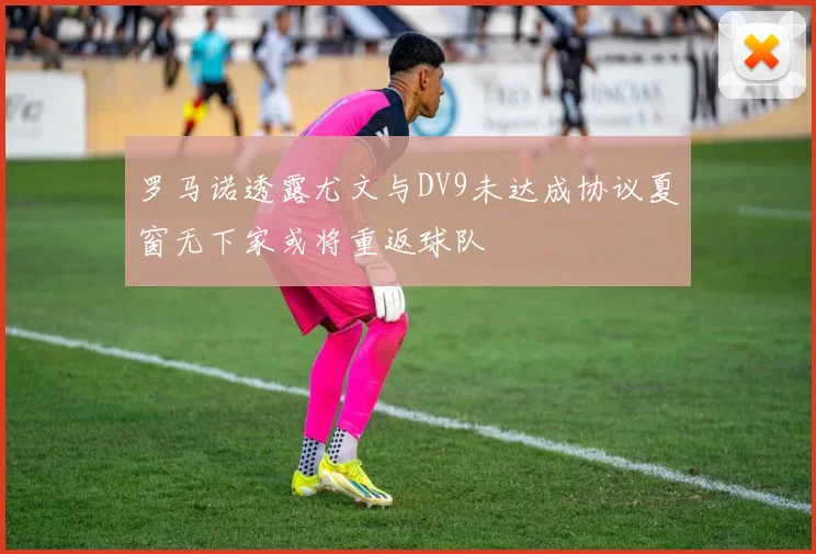 罗马诺透露尤文与DV9未达成协议夏窗无下家或将重返球队