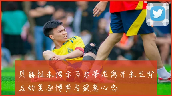 贝赫拉米揭示马尔蒂尼离开米兰背后的复杂博弈与疲惫心态