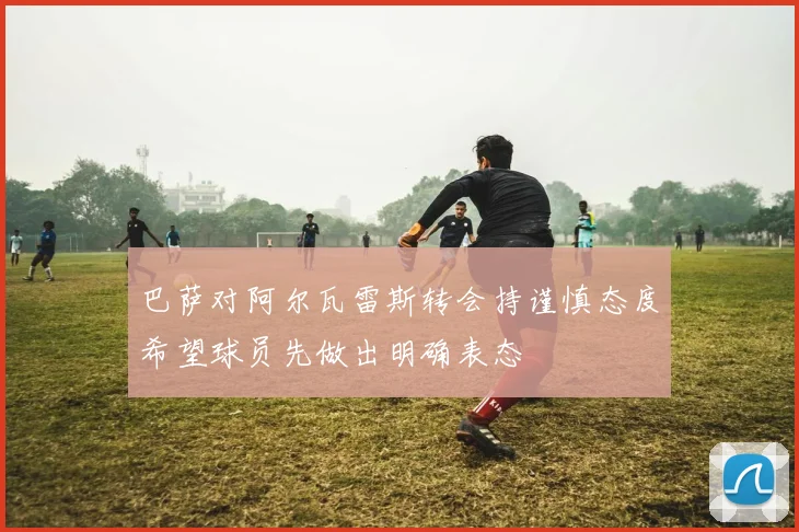 巴萨对阿尔瓦雷斯转会持谨慎态度希望球员先做出明确表态