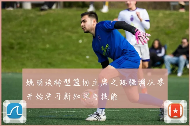 姚明谈转型篮协主席之路强调从零开始学习新知识与技能