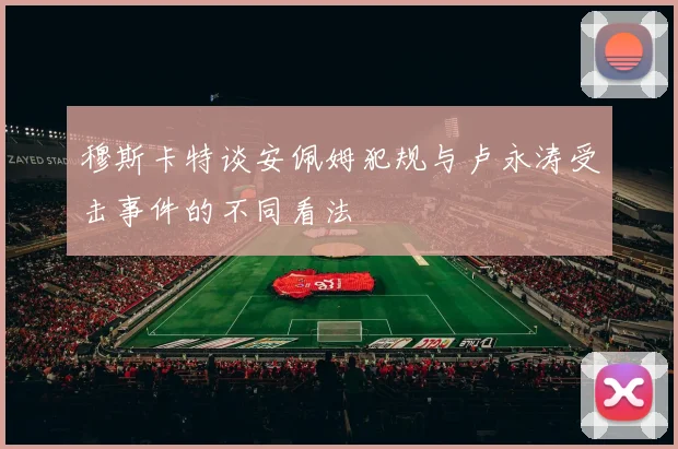 穆斯卡特谈安佩姆犯规与卢永涛受击事件的不同看法