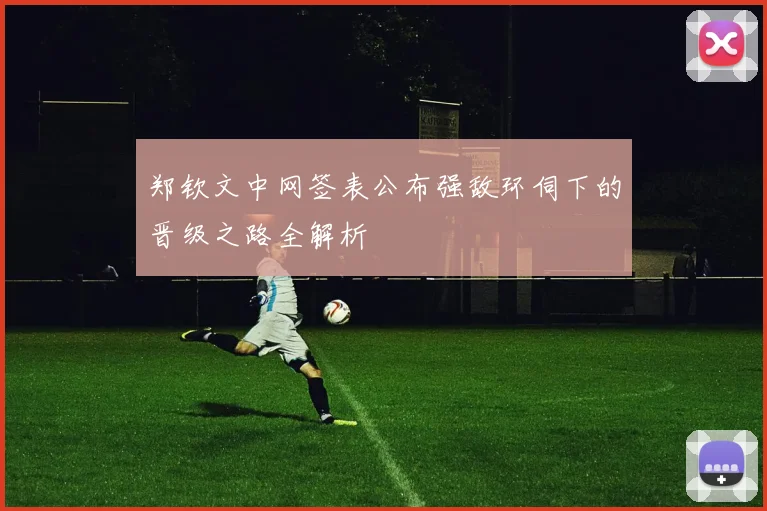 郑钦文中网签表公布强敌环伺下的晋级之路全解析