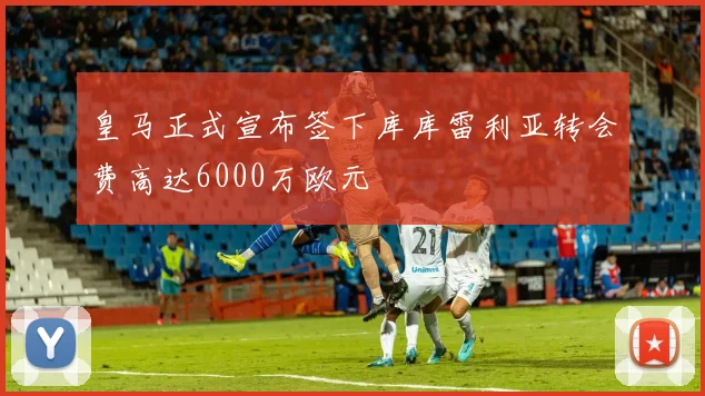 皇马正式宣布签下库库雷利亚转会费高达6000万欧元