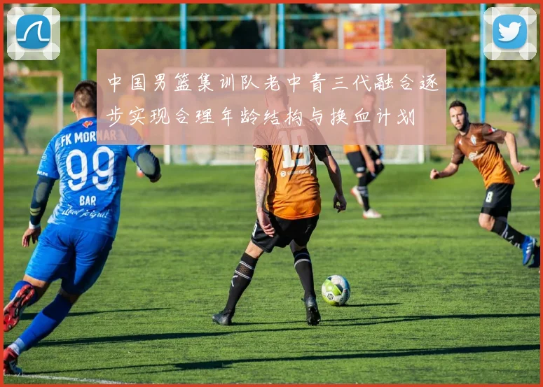 中国男篮集训队老中青三代融合逐步实现合理年龄结构与换血计划