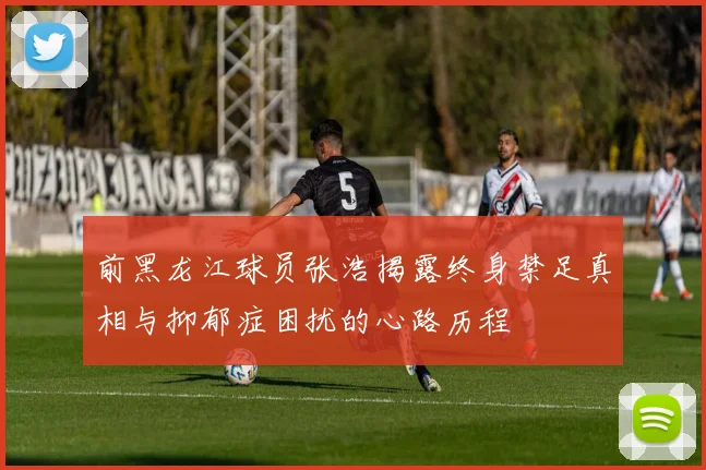前黑龙江球员张浩揭露终身禁足真相与抑郁症困扰的心路历程