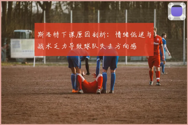 斯洛特下课原因剖析：情绪低迷与战术乏力导致球队失去方向感