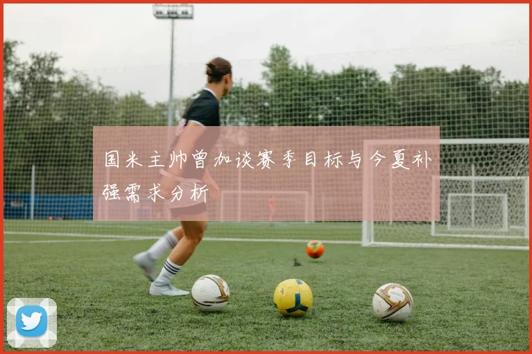 国米主帅曾加谈赛季目标与今夏补强需求分析